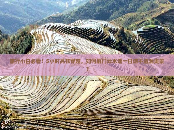 旅行小白必看！5小时高铁穿越，如何厦门云水谣一日游不遗漏美景？