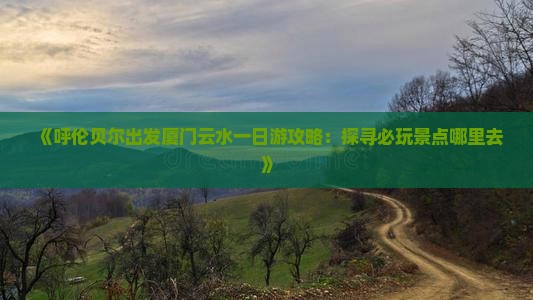 《呼伦贝尔出发厦门云水一日游攻略：探寻必玩景点哪里去》