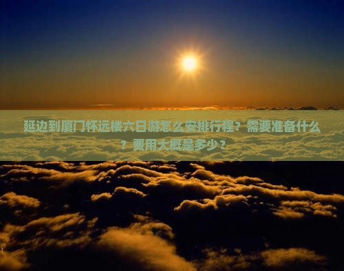 延边到厦门怀远楼六日游怎么安排行程？需要准备什么？费用大概是多少？