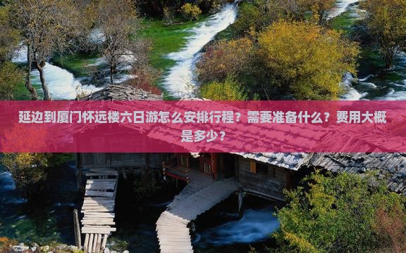 延边到厦门怀远楼六日游怎么安排行程？需要准备什么？费用大概是多少？
