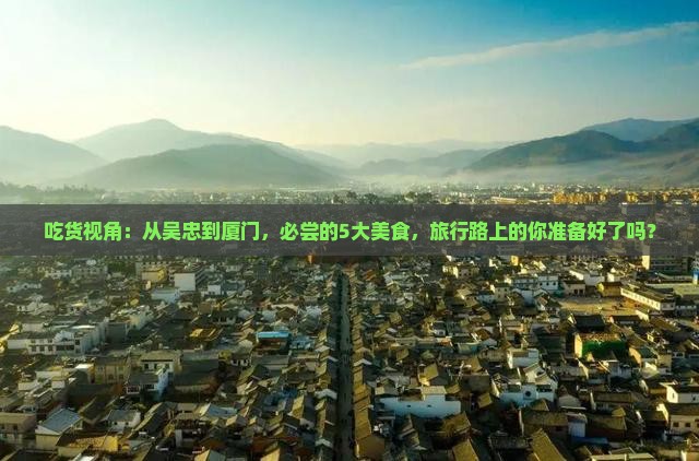 吃货视角：从吴忠到厦门，必尝的5大美食，旅行路上的你准备好了吗？