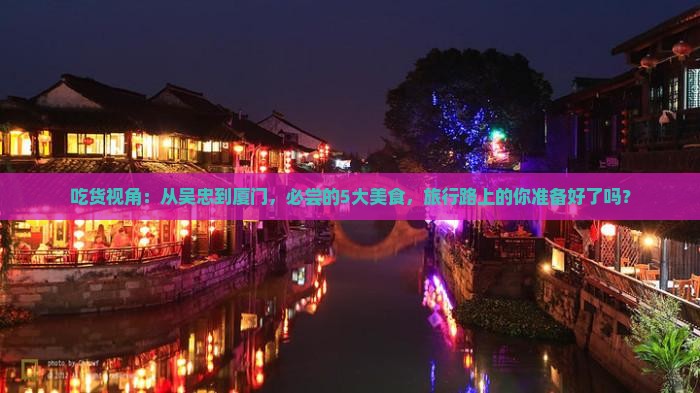 吃货视角：从吴忠到厦门，必尝的5大美食，旅行路上的你准备好了吗？