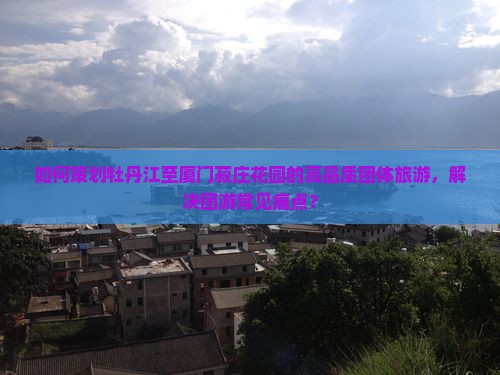 如何策划牡丹江至厦门菽庄花园的高品质团体旅游，解决团游常见痛点？