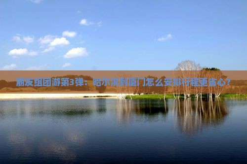 朋友组团游第3弹：哈尔滨到厦门怎么安排行程更省心？