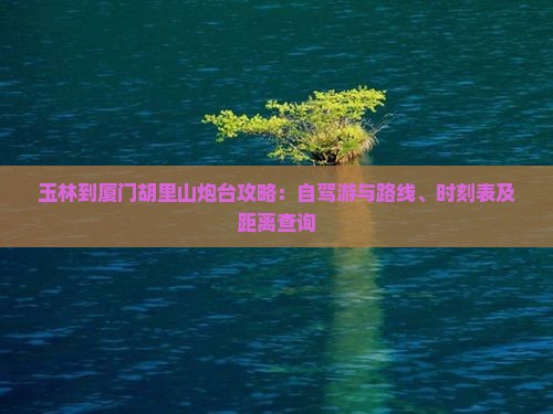 玉林到厦门胡里山炮台攻略：自驾游与路线、时刻表及距离查询