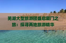 芜湖大型旅游团盛启厦门之旅：探寻两地旅游精华