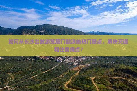 如何从长沙出发游览厦门鼓浪屿热门景点，解决交通和住宿痛点？