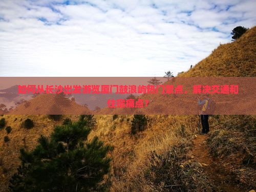 如何从长沙出发游览厦门鼓浪屿热门景点，解决交通和住宿痛点？