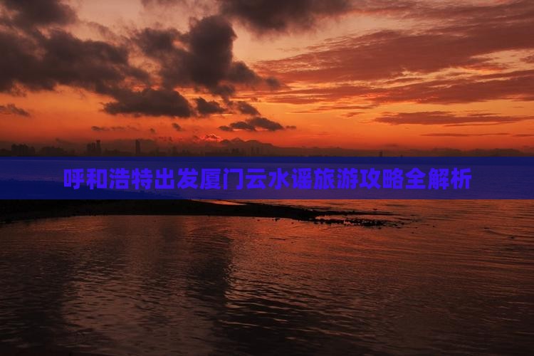 呼和浩特出发厦门云水谣旅游攻略全解析