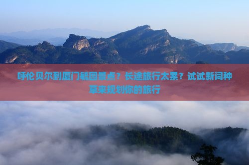 呼伦贝尔到厦门毓园景点？长途旅行太累？试试新词种草来规划你的旅行