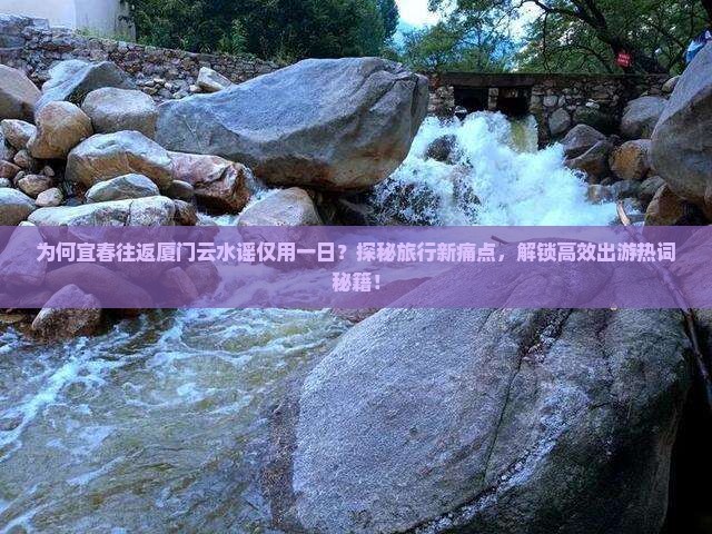 为何宜春往返厦门云水谣仅用一日？探秘旅行新痛点，解锁高效出游热词秘籍！