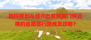 如何规划从绍兴出发到厦门怀远楼的自助旅行路线及攻略？