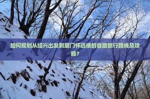 如何规划从绍兴出发到厦门怀远楼的自助旅行路线及攻略？