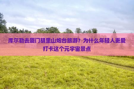 库尔勒去厦门胡里山炮台旅游？为什么年轻人更爱打卡这个元宇宙景点