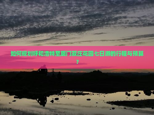 如何规划呼和浩特至厦门菽庄花园七日游的行程与预算？