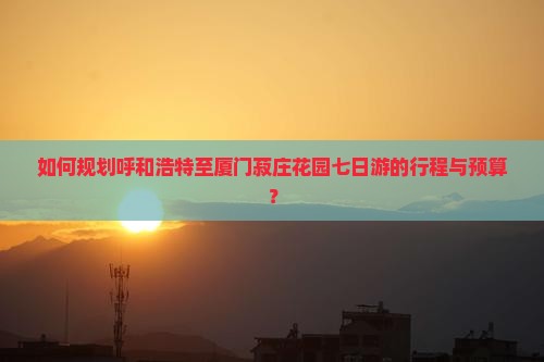 如何规划呼和浩特至厦门菽庄花园七日游的行程与预算？