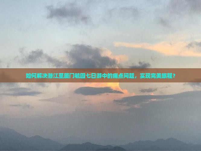 如何解决潜江至厦门毓园七日游中的痛点问题，实现完美旅程？