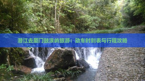 潜江去厦门鼓浪屿旅游:动车时刻表与行程攻略 潜江去厦门鼓浪屿旅游:动车时刻表与行程攻略