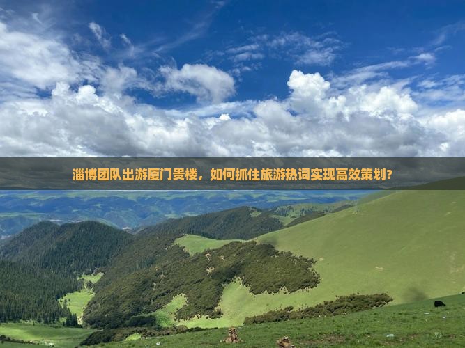 淄博团队出游厦门贵楼，如何抓住旅游热词实现高效策划？
