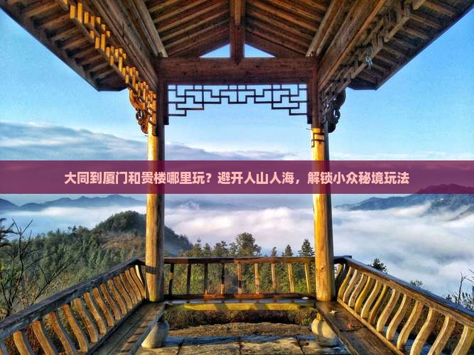 大同到厦门和贵楼哪里玩？避开人山人海，解锁小众秘境玩法