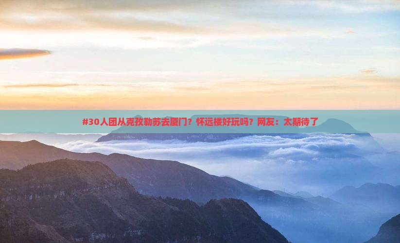 #30人团从克孜勒苏去厦门？怀远楼好玩吗？网友：太期待了