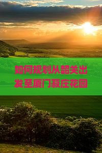 如何规划从韶关出发至厦门菽庄花园的旅行路线与必体验景点？