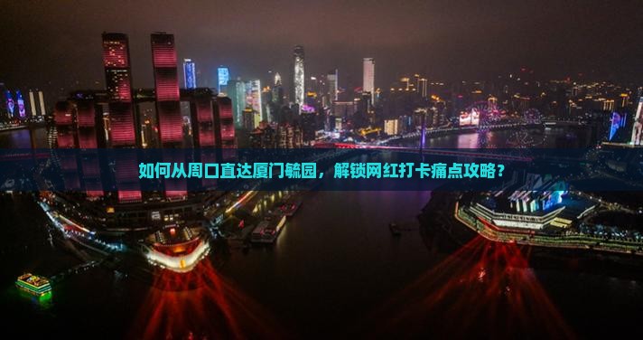 如何从周口直达厦门毓园，解锁网红打卡痛点攻略？
