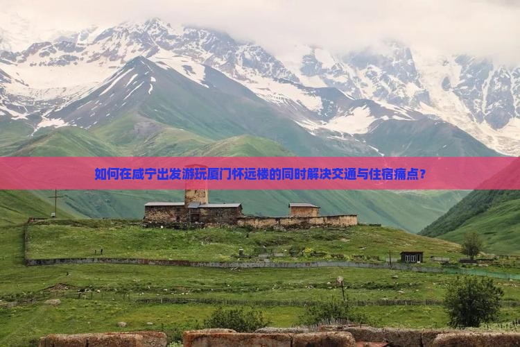 如何在咸宁出发游玩厦门怀远楼的同时解决交通与住宿痛点？