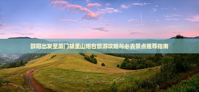 邵阳出发至厦门胡里山炮台旅游攻略与必去景点推荐指南
