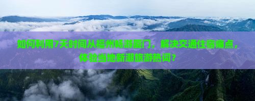 如何利用7天时间从福州畅游厦门，解决交通住宿痛点，体验当地新潮旅游热词？