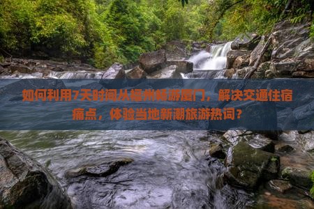 如何利用7天时间从福州畅游厦门，解决交通住宿痛点，体验当地新潮旅游热词？