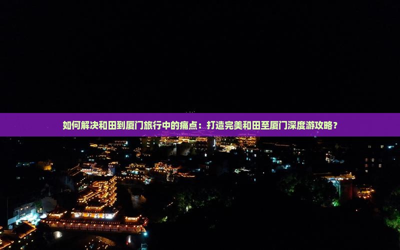 如何解决和田到厦门旅行中的痛点：打造完美和田至厦门深度游攻略？
