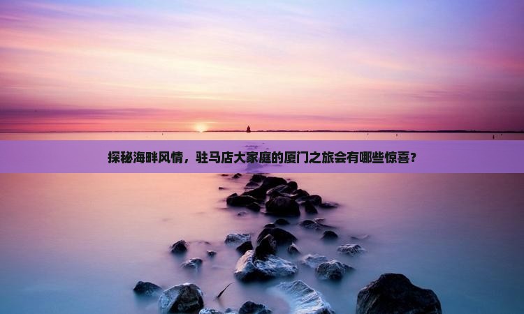 探秘海畔风情，驻马店大家庭的厦门之旅会有哪些惊喜？