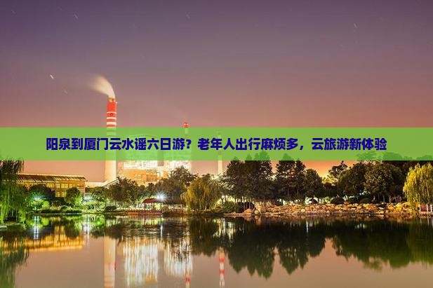 阳泉到厦门云水谣六日游?老年人出行麻烦多,云旅游新体验 阳泉到厦门云水谣六日游?老年人出行麻烦多,云旅游新体验