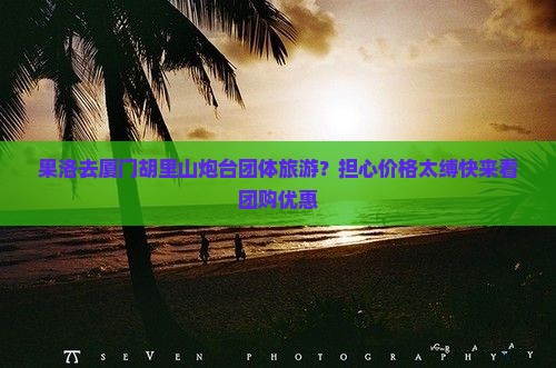 果洛去厦门胡里山炮台团体旅游？担心价格太缚快来看团购优惠