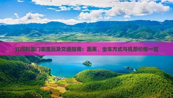 红河到厦门哪里玩及交通指南：距离、坐车方式与机票价格一览