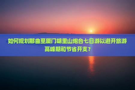 如何规划那曲至厦门胡里山炮台七日游以避开旅游高峰期和节省开支？