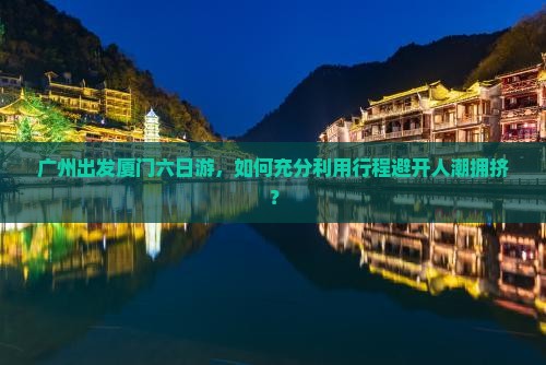 广州出发厦门六日游，如何充分利用行程避开人潮拥挤？