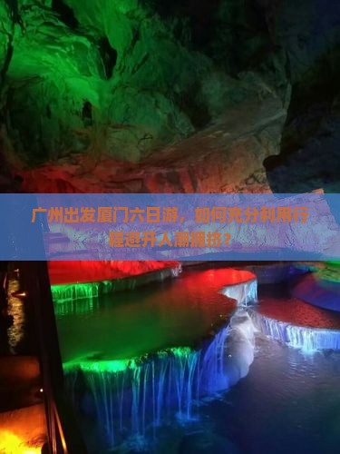 广州出发厦门六日游，如何充分利用行程避开人潮拥挤？