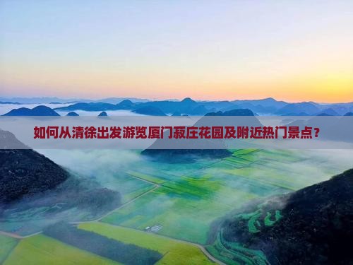 如何从清徐出发游览厦门菽庄花园及附近热门景点？
