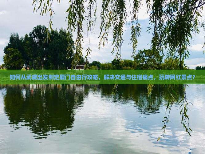 如何从武威出发制定厦门自由行攻略，解决交通与住宿痛点，玩转网红景点？