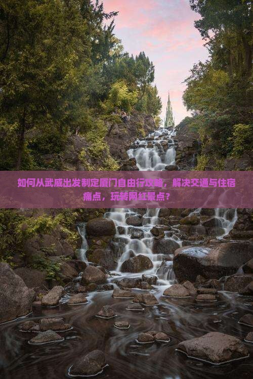 如何从武威出发制定厦门自由行攻略，解决交通与住宿痛点，玩转网红景点？