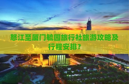 怒江至厦门毓园旅行社旅游攻略及行程安排？