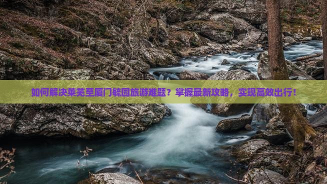 如何解决莱芜至厦门毓园旅游难题？掌握最新攻略，实现高效出行！
