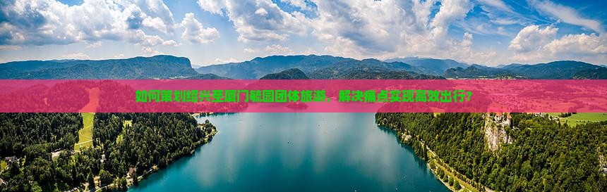 如何策划绍兴至厦门毓园团体旅游，解决痛点实现高效出行？
