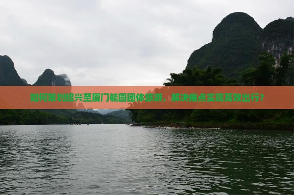 如何策划绍兴至厦门毓园团体旅游，解决痛点实现高效出行？