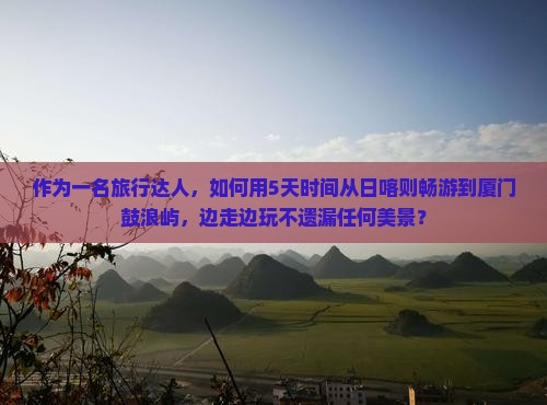 作为一名旅行达人，如何用5天时间从日喀则畅游到厦门鼓浪屿，边走边玩不遗漏任何美景？