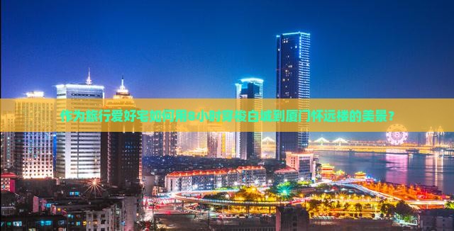 作为旅行爱好宅如何用8小时穿梭白城到厦门怀远楼的美景？
