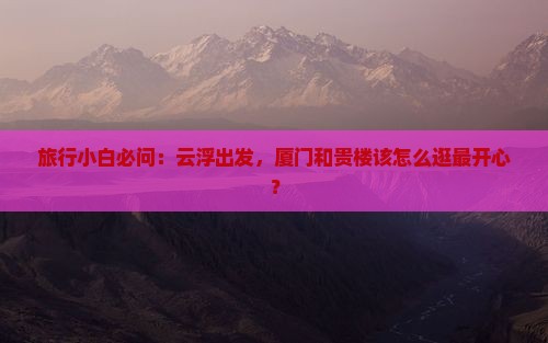 旅行小白必问：云浮出发，厦门和贵楼该怎么逛最开心？