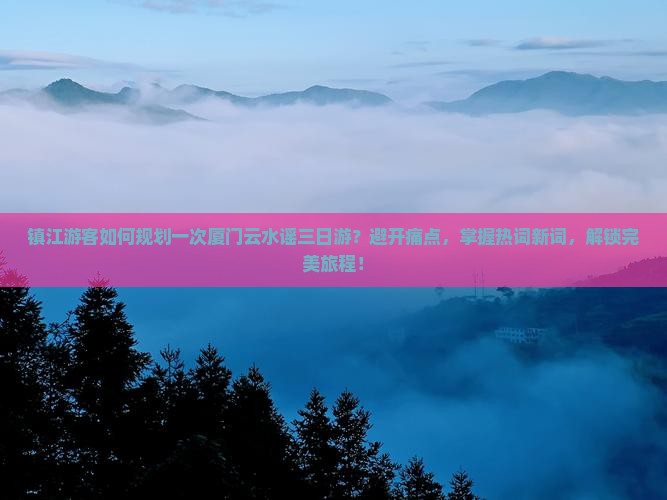镇江游客如何规划一次厦门云水谣三日游？避开痛点，掌握热词新词，解锁完美旅程！